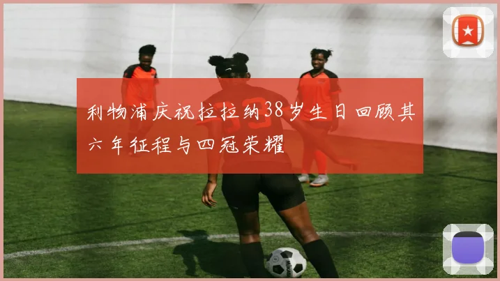 利物浦庆祝拉拉纳38岁生日回顾其六年征程与四冠荣耀