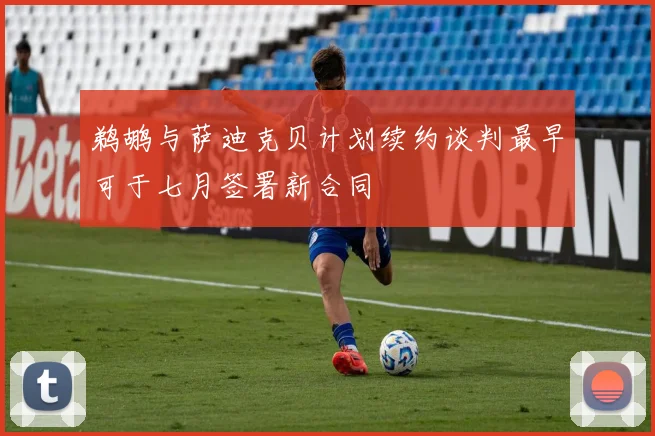 鹈鹕与萨迪克贝计划续约谈判最早可于七月签署新合同
