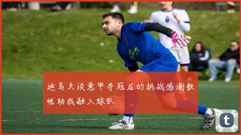 迪乌夫谈意甲夺冠后的挑战感谢教练助我融入球队