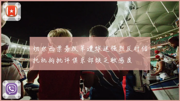 切尔西票务改革遭球迷强烈反对信托机构批评俱乐部缺乏敏感度