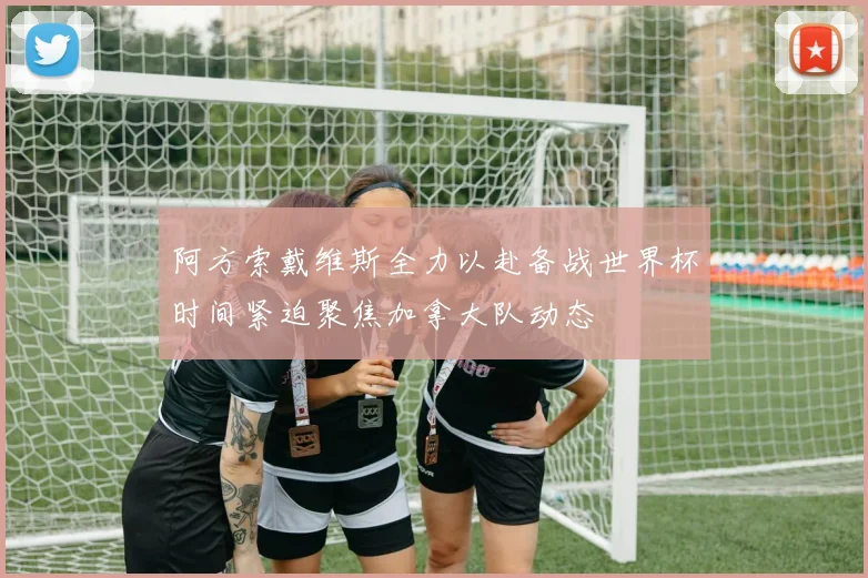 阿方索戴维斯全力以赴备战世界杯时间紧迫聚焦加拿大队动态