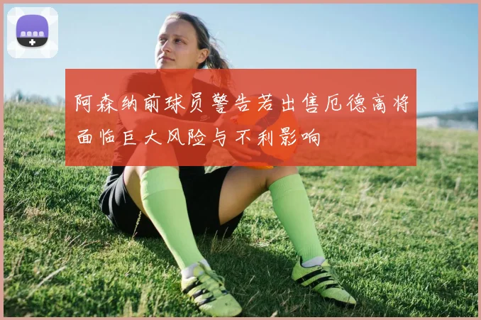 阿森纳前球员警告若出售厄德高将面临巨大风险与不利影响
