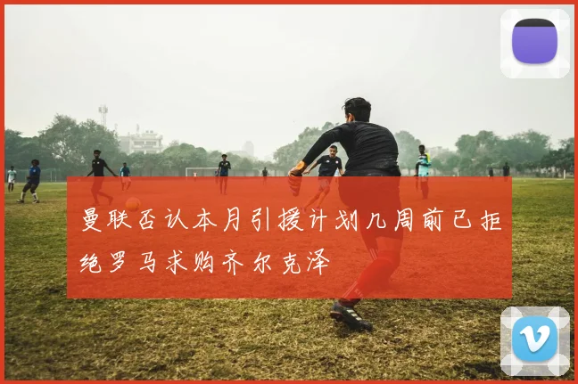 曼联否认本月引援计划几周前已拒绝罗马求购齐尔克泽