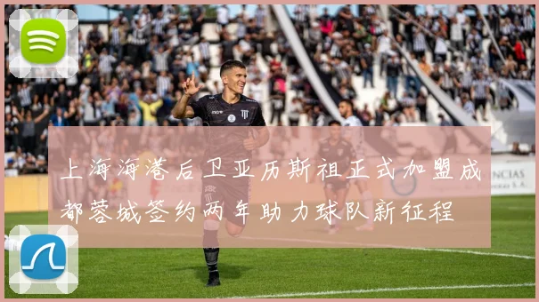 上海海港后卫亚历斯祖正式加盟成都蓉城签约两年助力球队新征程