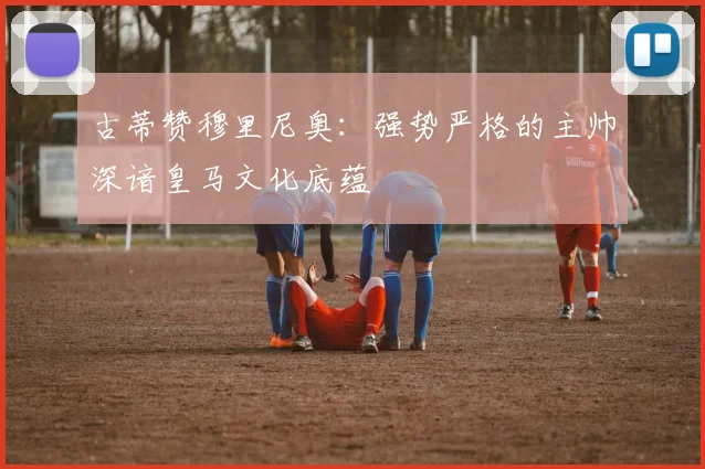 古蒂赞穆里尼奥：强势严格的主帅深谙皇马文化底蕴