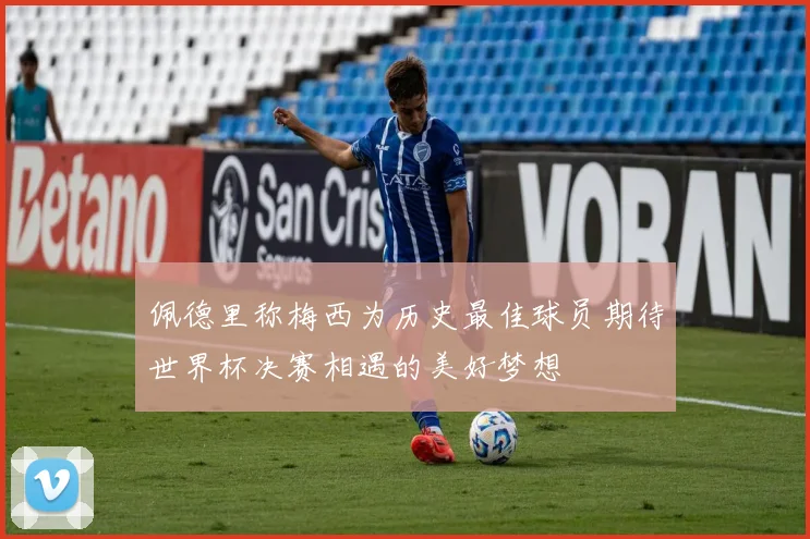 佩德里称梅西为历史最佳球员期待世界杯决赛相遇的美好梦想